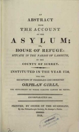 An Abstract from the Account of the Assylum or House of Refuge, situate in the parish of Lambeth, in the county of Surrey, instituted in the year 1758, for the reception of friendless and deserted orphan Girls, the settlement of whose parents cannot be found, incorporated 1800