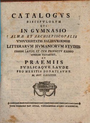 Catalogvs discipvlorvm, qvi in Gymnasio Almae et Archiepiscopalis Vniversitatis Salzbvrgensis litterarvm hvmaniorvm stvdiis insigni lavde et cvm profectv eximio operam navarvnt et praemiis pvblicaqve lavde pro meritis donati svnt. 1793