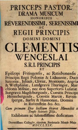 Princeps Pastor : Drama Musicum Honoribus Reverendissimi, Serenissimi Ac Regii Principis Domini Domini Clementis Wenceslai S.R.I. Principis Et Episcopi Fringensis, ac Ratisbonensis, Principis Regii Poloniæ & Lithuaniæ, Ducis Saxoniæ ... Cum primam Deo hostiam litaret Monachii in Templo Societatis Jesu, Exhibitum ... A Devotissimo Collegio ejusdem Societatis Mense Majo MDCCLXIV.