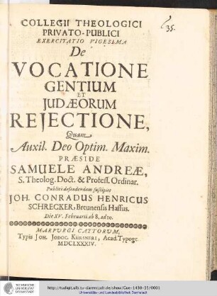Collegii Theologici Privato-Publici Exercitatio ; Exercitatio vigesima : De Vocatione Gentium Et Judæorum Rejectione / [Exercitatio] Quam Aux: Deo Optim. Maxim. Praeside Samuele Andreæ... publice defendendam suscipiet Joh. Conradus Henricus Schrecker, Breunensis Hassus. Die XV. Februarii ab 8. ad 10.