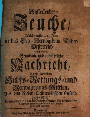 Ansteckender Seuche, Welche dieses 1713. Jahr in das Ertz-Hertzogthum Nieder-Oesterreich eingeschlichen, Gründlich- und ausführliche Nachricht : Sambt benöthigter Hülffs- Rettungs- und Verwahrungs-Mittlen. Aus dem Nieder-Oesterreichischen Gesundheits-Rath