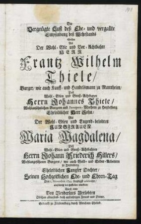 Die Vergnügte Lust deß Ehe- und vergallte Empfindung deß Wehestands Sollte Als Der Wohl-Edle und Vor-Achtbahre Herr Frantz Wilhelm Thiele, Burger, Wie auch Kauff- und Handelsmann zu Mannheim, Deß Wohl-Edlen und Groß-Achtbaren Herrn Johannes Thiele, Wohlansehnlichen Burgern und Peruquen-Machern zu Heydelberg Eheleiblicher Herr Sohn, Mit Der Wohl-Edlen und Tugend-belobten Jungfrauen Maria Magdalena, deß Wohl-Edlen und Groß-Achtbahren Herrn Johann Friederich Hillers, Wohlangesehenen Burgers, wie auch Gold- und Silber-Arbeitern zu Heydelberg Eheleiblichen Jungfer Tochter, Seinen Hochzeitlichen Ehe- und Ehren-Tag Den 1. Novembris 1729. freudigst celebrirte