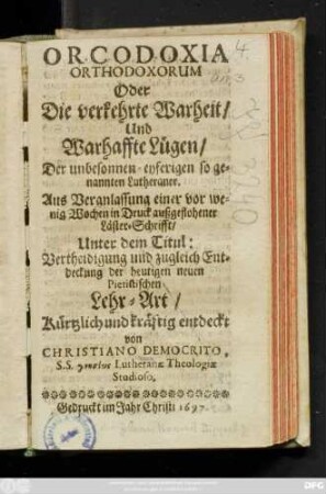 Orcodoxia Orthodoxorum Oder Die verkehrte Warheit/ Und Warhaffte Lügen/ Der unbesonnen-eyfertigen so genannten Lutheraner : Aus Veranlassung einer vor wenig Wochen in Druck außgeflohener Läster-Schrifft/ Unter dem Titul: Vertheidigung und zugleich Entdeckung der heutigen neuen Pietistischen Lehr-Art