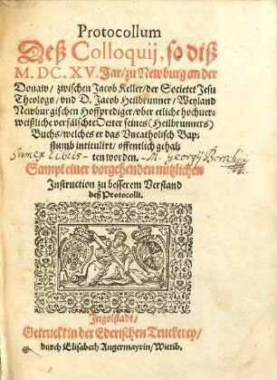 Protocollum Deß Colloquij, so diß M.DC.XV. Jar, zu Newburg an der Donaw, zwischen Jacob Keller, der Societet Jesu Theologo, vnd D. Jacob Heilbrunner, Weyland Newburgischen Hoffprediger, vber etliche hochuerweißliche verfälschte Oerter seines (Heilbrunners) Buchs, welches er das Vncatholisch Bapstumb intitulirt, offentlich gehalten worden : Sampt einer vorgehenden nutzlichen Instruction zu besserem Verstand deß Protocolli