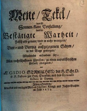 Mene, Tekel, das ist, Sonnen-klare Vorstellung, daß die Bestätigte Warheit, Falsch also genant, und in nicht wenigern, als Vier- und Viertzig außgezogenen Sätzen, in der Wage gewogen, Allzuleicht erfunden sey : Allen rechtschaffenen Christen, zu einen unpartheyischen Urtheil, übergeben