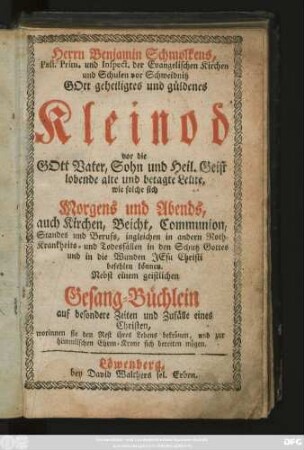 Herrn Benjamin Schmolkens, Past. Prim. und Inspect. der Evangelischen Kirchen und Schulen vor Schweidnitz Gott geheiligtes und güldenes Kleinod vor die Gott Vater, Sohn und Heil. Geist lobende alte und betagte Leute, wie solche sich Morgens und Abends, auch Kirchen, Beicht, Communion, Standes und Berufs, ingleichen in andern Noth- Krankheits- und Todesfällen in den Schutz Gottes ... befehlen können : Nebst einem geistlichen Gesang-Büchlein auf besondere Zeiten und Zufälle eines Christen ...