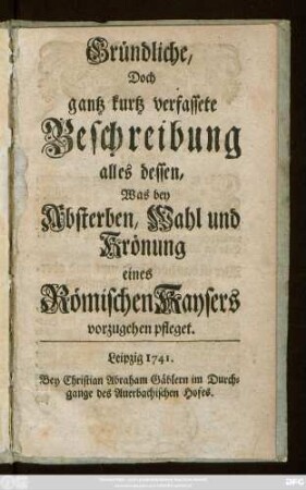 Gründliche, Doch gantz kurtz verfassete Beschreibung alles dessen, Was bey Absterben, Wahl und Krönung eines Römischen Kaysers vorzugehen pfleget