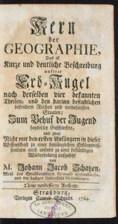 Kern der Geographie, Das ist Kurze und deutliche Beschreibung unserer Erd-Kugel nach derselben vier bekannten Theilen, und den darinn befindlichen besondern Reichen und vornehmsten Staaten; Zum Behuf der Jugend beyderley Geschlechts, und zwar Nicht nur den ersten Anfängern in dieser Wissenschaft zu einer hinlänglichen Erkänntniß, sondern auch andern zu einer beständigen Wiederholung aufgesetzt von M. Johann Jacob Schatzen, Weyl. des Straßburgischen Gymnasii Gymnasiarcha, und der dasigen Universität Bibliothecario