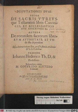 DISPVTATIONES DVAE:|| PRIOR || DE SACRIS VTRIVS-||que Testamenti libris Canoni=||CIS, ET ECCLESIASTICIS || SIVE APOCRYPHIS &c.|| ALTERA || De eorundem sacrorum libro=||RVM AVTORITATE, ET VN-||de illa dependeat.|| Quae ... in Academia || IVLIA habebitur || PRAESIDE || Iohanne Hederico Th. D. & || Professore:|| Respondente autem || M. GOTFRIDO SLVTERO || Vesaliensi.||