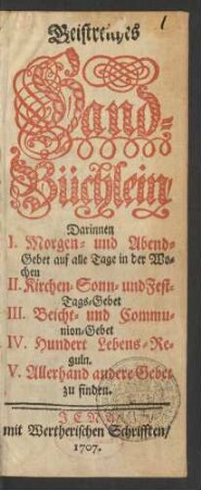 Geistreiches Hand-Büchlein, Darinnen I. Morgen- und Abend-Gebet auf alle Tage in der Wochen II. Kirchen- Sonn- und Fest-Tages-Gebet III. Beicht- und Communion-Gebet IV. Hundert Lebens-Reguln. V. Allerhand andere Gebet zu finden