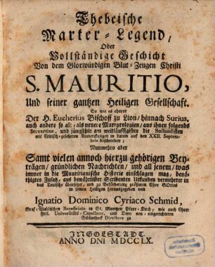 Thebeische Marter-Legend, Oder Vollständige Geschicht Von dem Glorwürdigen Blut-Zeugen Christi S. Mauritio, Und seiner gantzen Heiligen Gesellschaft : So wie es ehevor Der H. Eucherius Bischoff zu Lion, hinnach Surius, auch andere so alt- als neuere Martyrologien, aus ihnen folgends Stevartius, und jüngsthin am weitläuffigsten die Bollandisten mit Critisch-gelehrten Anmerckungen in Latein auf den XXII. Septembris beschrieben; Nunmehro aber Samt vielen annoch hierzu gehörigen Beyträgen, gründlichen Nachrichten, und all jenem, was immer in die Mauritianische Historie einschlagen mag ...