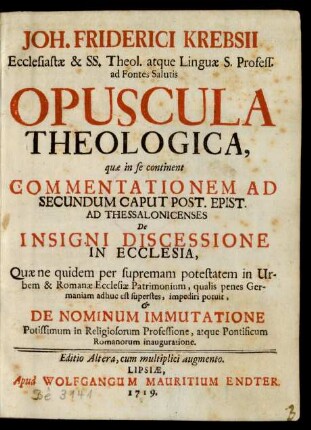 Joh. Friderici Krebsii Ecclesiastæ & SS. Theol. atque Linguæ S. Profess. ad Fontes Salutis Opuscula Theologica : quæ in se continent Commentationem Ad Secundum Caput Post. Epist. Ad Thessalonicenses De Insigni Discessione In Ecclesia, Quæ ne quidem per supremam potestatem in Urbem & Romanæ Ecclesiæ Patrimonium ... ; De Nominum Immutatione Potissimum in Religiosorum Professione, atque Pontificum Romanorum inauguratione