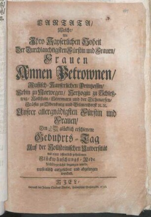 Cantata/ Welche/ Als Ihro Kayserlichen Hoheit Der Durchlauchtigsten Fürstin und Frauen/ Frauen Annen Petrownen/ Russisch-Kayserlichen Printzessin/ ... Den 7. Febr./27. Jan. glücklich erschienene Gebuhrts-Tag Auf der Hollsteinischen Universität mit einer öffentlich gehaltenen Glückwünschungs-Rede höchstfeyerlichst begangen wurde/ musicalisch aufgeführet und abgesungen worden