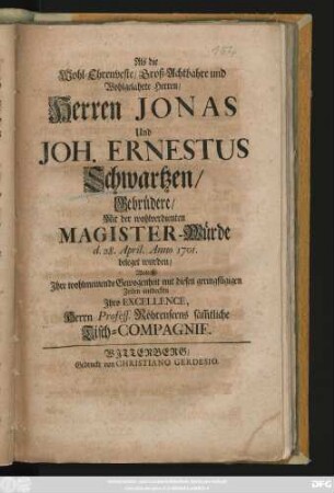 Als die Wohl-Ehrenveste, Groß-Achtbahre und Wohlgelahrte Herren, Herren Jonas und Joh. Ernestus Schwartzen, Gebrüdere, Mit der wohlverdienten Magister-Würde d. 28. April. Anno 1701. beleget wurden, Wolten Jhre wohlmeinende Gewogenheit ... entdecken Jhro Excellence, Herrn Profess. Röhrenseens säm[m]tliche Tisch-Compagnie