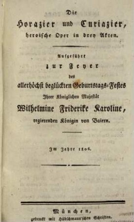 Die Horazier und Curiazier : heroische Oper in drey Akten ; aufgeführt zur Feyer des allerhöchst beglückten Geburtstags-Festes Ihrer Königlichen Majestät Wilhelmine Friderike Karoline, regierenden Königin von Baiern ; im Jahre 1806 = Gli Orazi ed i Curiazi : dramma eroico in tre atti ; da rappresentarsi per ferteggiare il felicissimo giorno natalizio di Sua Maestá Reale Guglielma Federica Carolina regina regnante di Baviera ; Nell'Anno MDCCCVI