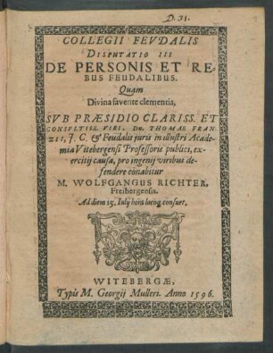 COLLEGII FEVDALIS || DISPUTATIO III || DE PERSONIS ET RE=||BUS FEUDALIBUS.|| Quam || ... SVB PRAESIDIO ... || Dn. THOMAE FRAN-||ZII, J. C. et Feudalis iuris in illustri Acade-||mia Vitebergensi Professoris publici, ex-||ercitij causa, pro ingenij viribus de-||fendere conabitur || M. WOLFGANGUS RICHTER,|| Freibergensis.|| Ad diem 15. Iulij hora loco#[que] consuet.||