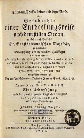 Capitain Cook's dritte und letzte Reise, oder Geschichte einer Entdeckungsreise nach dem stillen Ocean : welche auf Befehl Sr. Großbritannischen Majestät, zu genauerer Erforschung der nördlichen Halbkugel unternommen, und unter der Anführung der Capitaine Cook, Clerke und Gore, in Sr. Majestät Schiffen, der Resolution und der Discovery, während den Jahren 1776, 1777, 1778, 1779 und 1780 ausgeführt worden ist ; Aus den Tagbüchern der Capitaine James Cook, M.d.K.S. und James King, D.d.R. u. M.d.K.S, Dritter Band. Mit Kupferstichen