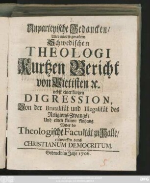Unparteyische Gedancken, Uber eines so genan[n]ten Schwedischen Theologi Kurtzen Bericht von Pietisten [et]c. : nebst einer kurtzen Digression, Von der Brutalität und Illegalität des Religions-Zwangs, Und einen kleinen Anhang Wider die Theologische Facultät zu Halle