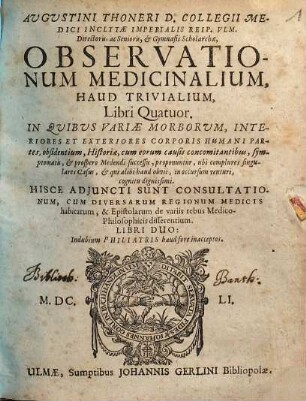 Augustini Thoneri ... Observationum medicinalium, haud trivialium, libri quatuor : in quibus variae morborum, interiores et exteriores corporis humani partes, obsidentium, historiae, cum eorum causis concomitantibus, symptomatis, & prospero medendi successu, proponuntur, ubi complures singulares casus, & qui alibi haud obvii, in occussum venturi, cognitu dignissimi ; hisce adjuncti sunt consultationum, cum diversarum regionum medicis habitarum, & epistolarum de variis rebus medico-philosophicis disserentium, libri duo ...
