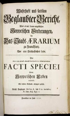 Wahrhaft und sattsam Beglaubter Bericht, Was es mit denen angeblichen Hoppeischen Forderungen, An das Stadt-Ærarium zu Franckfurt, Vor eine Beschaffenheit habe : Der Anno 1748. gedruckt- aber erst Mense Junii 1750. bekannt gewordenen Facti Speciei Derer Hoppeischen Erben daselbst, Mit bestem Bestand, entgegen gesetzt ; Nebst Beylagen sub Lit. A. bis Z. 2. inclusive, & Sub-Adj. Sign. []