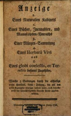 Anzeige 1. Eines Naturalien Kabinets 2. Eines Bücher, Incunablen, und Manuscripten-Vorraths 3. Einer Münzen-Sammlung 4. Eines Herbarii Vivi und 5. Eines globi coelestis, et Terrestris besamt Zugehöre : Welche 5 Gattungen durch die allhiesige 708te churfürstl. Lotto-Ziehung, die auf den 27ten September heurigen Jahres fallet, nach dem Erweise der hinnachfolgenden Vorrede Preise gegeben werden