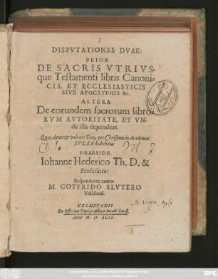 DISPVTATIONES DVAE:|| PRIOR || DE SACRIS VTRIVS-||que Testamenti libris Canoni=||CIS, ET ECCLESIASTICIS || SIVE APOCRYPHIS &c.|| ALTERA || De eorundem sacrorum libro=||RVM AVTORITATE, ET VN-||de illa dependeat.|| Quae ... in Academia || IVLIA habebitur || PRAESIDE || Iohanne Hederico Th. D. & || Professore:|| Respondente autem || M. GOTFRIDO SLVTERO || Vesaliensi.||