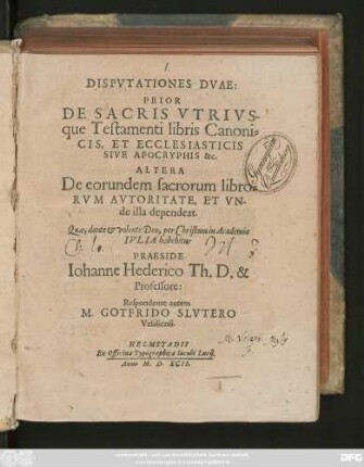 DISPVTATIONES DVAE:|| PRIOR || DE SACRIS VTRIVS-||que Testamenti libris Canoni=||CIS, ET ECCLESIASTICIS || SIVE APOCRYPHIS &c.|| ALTERA || De eorundem sacrorum libro=||RVM AVTORITATE, ET VN-||de illa dependeat.|| Quae ... in Academia || IVLIA habebitur || PRAESIDE || Iohanne Hederico Th. D. & || Professore:|| Respondente autem || M. GOTFRIDO SLVTERO || Vesaliensi.||