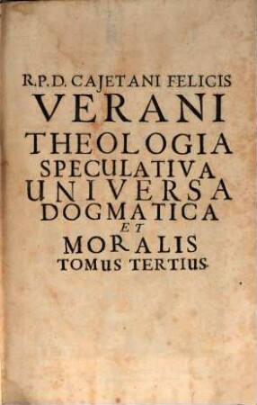 R. P. D. Cajetani Felicis Verani Niciensis Clerici Regularis S. Theol. Profess. Theologia Specvlativa Universa Dogmatica, Et Moralis, In Qva Selecta tum Veterum, tum Recentiorum Theologorum placita assumpta ad praecipuas difficultates enodandas, quae pugnacibus quaestionum contentionibus in Scholis controvertuntur, accurata examinantur discussione ... : Octo Tomis Digesta, 3. Continens Tractatum De Ineffabili Mysterio SS. Trinitatis