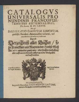 Catalogus Universalis Pro Nundinis Francofurtensibus Autumnalibus, De Anno MDCLXXVII. Hoc est: Designatio Omnium Librorum, qui hisce Nundinis Autumnalibus vel novi, vel emendatiores & auctiores prodierunt. Das ist: Verzeichniß aller Bücher/ so zu Franckfurt am Mayn in der Herbst-Meß An. 1677. ... in der Buchgassen verkaufft werden