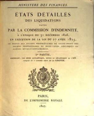 États détaillés des liquidations faites par la Commission d'Indemnité, à L'époque du 31 décembre 1826, en exécution de la loi du 27 avril 1825, au profit des anciens propriétaires ou ayant-droit des anciens propriétaires de biens-fonds confisqués ou aliénés révolutionnairement, 1. Contenant, par ordre alphabetique, depuis le Département de l'Ain jusques et y compris celui de la Gironde