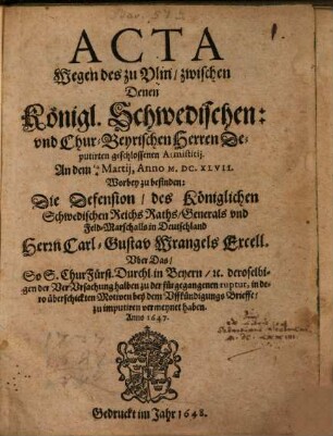 Acta Wegen des zu Ulm, zwischen Denen Königl. Schwedischen: und Chur-Beyrischen Herren Deputirten geschlossenen Armistitii. An dem 14/4 Martii, Anno M.DC.XLVII. : Worbey zu befinden: Die Defension, des Königlichen Schwedischen Reichs Raths, Generals und Feld-Marschalls in Deutschland Herrn Carl-Gustav Wrangels Excell. Uber das So S. ChurFürst. Durchl. in Beyern, [et]c. ... bey dem Uffkündigungs Brieffe, zu imputiren vermeynet haben. Anno 1647.