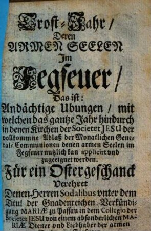 Trost-Jahr deren Armen Seelen im Fegfeuer : das ist: andächtige Ubungen ... für ein Ostergeschanck verehret denen Herrn Sodalibus unter dem Titul der Gnadenreichen Verkündigung Mariae zu Passau in dem Collegio der Societet Jesu