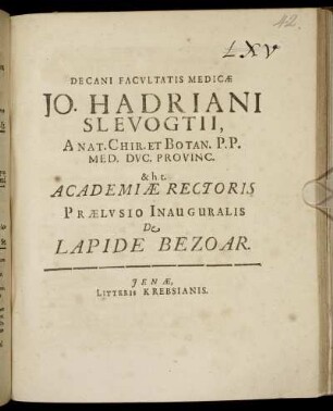 Decani Facultatis Medicae Jo. Hadriani Slevogtii, Anat. Chir. Et Botan. P.P. Med. Duc. Provinc. & h.t. Academiae Rectoris Praelusio Inauguralis De Lapide Bezoar : [P.P. die 28. Sept. A.R.S. MDCIIC, sub sigillo Facultatis]