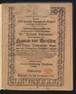 Epinikion S. Pauli Das ist/ Das herrliche Triumph und Sieglied des heilige Apostels Pauli 2. Tim. 4. a v. 6. ad 9. Ich werde schon geopffert/ etc. : Bey der Sepultur und Leichbegägnis/ Des ... Haynen von Brösiken/ auff Ketzuer ... Erbsassen/ welcher seines alters im 84. Jahr/ den 12. Septembr. ... dieses lauffenden 1609. Jars ... entschlaffen/ und folgend den 6. Octob. ... in der Kirchen zu Ketzuer zur Erde bestattet