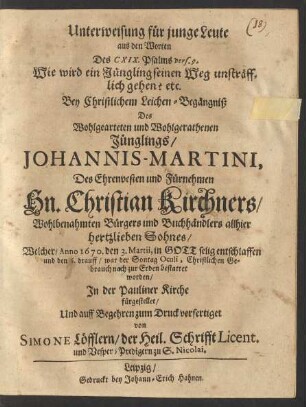 Unterweisung für junge Leute : aus den Worten Des CXIX. Psalms vers. 9. Wie wird ein Jüngling seinen Weg unsträfflich gehen? etc. Bey Christlichem Leichen-Begängniß Des ... Johannis-Martini, Des ... Christian Kirchners ... Bürgers und Buchhändlers allhier hertzlieben Sohnes/ Welcher/ Anno 1670. den 3. Martii ... entschlaffen und den 6. drauff ... bestattet worden/ In der Pauliner Kirche fürgestellet/ Und ... zum Druck verfertiget