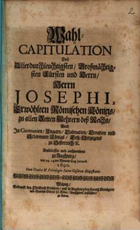 Wahl-Capitulation Deß Allerdurchleuchtigsten, Großmächtigsten Fürsten und Herrn, Herrn Josephi, Erwöhlten Römischen Königs, zu allen Zeiten Mehrern deß Reichs, Auch In Germanien, Ungarn, Dalmatien, Croatien, und Sclavonien Königs, Ertz-Herzogens zu Oesterreich, [et]c. : Beschlossen und aufgerichtet zu Augspurg, den 24. 14.ten Monats-Tag Ianuarii 1690.