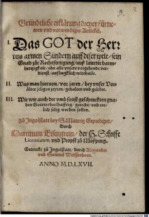Gründtliche erklärung dreyer fürnemen vnd notwendiger Artickel : I. Das Got der Herr vns armen Sündern auff diser welt sein Gnad zůr Rechtfertigung ... ohn alle vnsere vorgehende verdienst ... mitthaile, II. Was man hieruon, vor jaren ... gehalten vnd gelehrt, III. Wie wir auch der vmbsonst geschenckten gnaden Gottes thailhafftig ... werden sollen