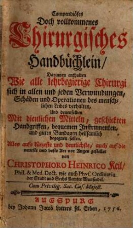 Compendiöses Doch vollkommenes Chirurgisches Handbüchlein : darinnen enthalten Wie alle lehrbegierige Chirurgi sich in allen und jeden Verwundungen, Schäden und Operationen des menschlichen Leibes verhalten, Und denenselben Mit dienlichen Mitteln, geschickten Handgriffen, bequemen Instrumenten, und guten Bandagen heilsamlich begegnen sollen. Alles aufs kürzeste und deutlichste, auch auf die neueste und beste Art vor Augen gestellet