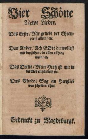 Vier Schœne || Newe Lieder.|| Das Erste/ Mir geliebt der Ehren=||preiß allein/ etc.|| Das Ander/ Ach GOtt du wollest || mir beystehen/ in allen nœhten || mein/ etc.|| Das Dritte/ Mein Hertz ist mir in || der Lieb entzuendet/ etc.|| Das Vierde/ Sag an Hertzlieb || was scheiden thut.||