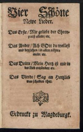 Vier Schœne || Newe Lieder.|| Das Erste/ Mir geliebt der Ehren=||preiß allein/ etc.|| Das Ander/ Ach GOtt du wollest || mir beystehen/ in allen nœhten || mein/ etc.|| Das Dritte/ Mein Hertz ist mir in || der Lieb entzuendet/ etc.|| Das Vierde/ Sag an Hertzlieb || was scheiden thut.||