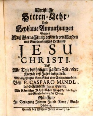 Christliche Sitten-Lehr, Und Heylsame Anmuthungen Gezogen Auß Betrachtung deß bitteren Leyden und Sterbens unsers Heylands Jesu Christi : Auff Alle Tag der heiligen Fasten-Zeit, oder Freytäg deß Jahrs außgetheilt. Mit angehängter Bett-Schul oder Weis zubetrachten