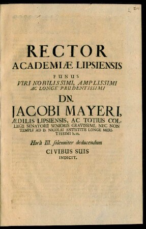 Rector Academiae Lipsiensis Funus Viri ... Dn. Jacobi Mayeri, Aedilis Lipsiensis, Ac Totius Collegii Senatorii Senioris Gravissimi ... Hora III. solenniter deducendum Civibus Suis Indicit : [PP. Lipsiae d. XIIX. Maii An aer. Chr. M.DC.LXXXIII.]