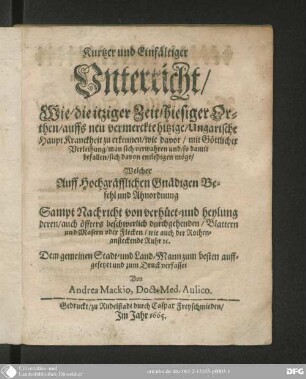 Kurtzer und einfältiger Unterricht, wie die itziger Zeit, hiesiger Orthen, auffs neu vermerckte hitzige ungarische Haupt-Kranckheit zu erkennen, wie davor mit göttlicher Verleihung man sich verwahren und, so damit befallen, sich davon entledigen möge : sampt Nachricht von Verhuet- und Heylung deren, auch öffters beschwerlich durchgehenden Blattern und Masern oder Flecken, wie auch der rothen ansteckenden Ruhr etc.