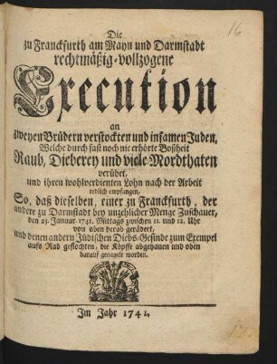 Die zu Franckfurth am Mayn und Darmstadt rechtmäßig-vollzogene Execution an zweyen Brüdern verstockten und infamen Juden, Welche ... Raub, Dieberey und viele Mordthaten verübet ... : So, daß dieselben ... den 23. Januar 1741. Mittags zwischen 11. und 12. Uhr von oben herab gerädert, und denen andern Jüdischen Diebs-Gesinde zum Exempel aufs Rad geflochten, die Köpffe abgehauen und oben darauf genagelt worden