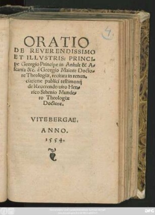 ORATIO || DE REVERENDISSIMO || ... PRINCI=||pe Georgio Principe in Anhalt & A=||scania &c. à Georgio Maiore Docto=||re Theologiae, recitata in renun=||ciatione publici testimonij || de ... Hen=||rico Sthenio Munde=||ro Theologiae || Doctore.||