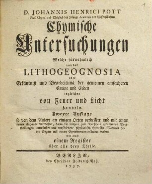 D. Johannis Henrici Pott Prof. Chym. und Mitglied der Königl. Academie der Wissenschaften Chymische Untersuchungen welche fürnehmlich von der Lithogeognosia oder Erkäntniß und Bearbeitung der gemeinen einfacheren Steine und Erden ingleichen von Feuer und Licht handeln, [1]