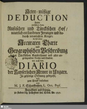 Acten-mäßige Deduction derer zwischen dem Rußischen und Türckischen Hof, neuerlich entstandenen Irrungen und dadurch veranlaßten Kriegs : nebst einer Accuraten Charte und Geographischen Beschreibung des Türckischen Kayserthums und aller angränzenden Reiche und Länder, wie auch dem Diario der Kayserlichen Armee in Ungarn