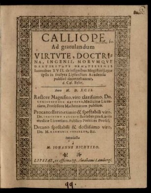 CALLIOPE || Ad gratulandum || VIRTVTE, DOCTRI=||NA, INGENII, MORVMQVE || DEXTERITATE ORNATISSIMIS || Iuuenibus XVII. de insignibus Magisterij, quae || ipsis in inclyta Lipsensium Academia || publicè decernebantur,|| 6. Cal. Febr.|| Anno M. D. XCII.|| Rectore ... Dn.|| CHRISTOPHORO MEVRERO ... || Procancellario ... || Dn. IOACHIMO TANCKIO ... || Decano ... || Dn. M. ZACHARIA POSSELTO ... || Introducta || à || M. IOHANNE RICHTERO.||