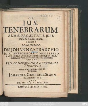Ius. Tenebrarum. Almae. Facultatis. Iuridicae. Permissu. Praeside. Magnifico. Dn. Johanne. Strauchio. ... Pro. Consequenda. Doctorali. Licentia. Publicae. Ventilationi. Exhibet. Johannes. Georgius. Simon. Hallensis. Saxo. Ienae. Die. XIII. Maii. A.C. M.DC.LXIIX.