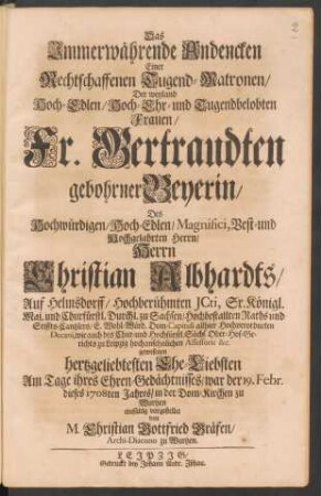 Das Immerwährende Andencken Einer Rechtschaffenen Tugend-Matronen : Der ... Fr. Gertraudten gebohrner Beyerin/ Des ... Herrn Christian Albhardts ... hertzgeliebtesten Ehe-Liebsten Am Tage ihres Ehren-Gedächtnisses/ war der 19. Febr. dieses 1708ten Jahres/ in der Dom-Kirchen zu Wurtzen einfältig vorgestellet